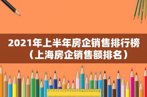 2021年上半年房企销售排行榜（上海房企销售额排名）