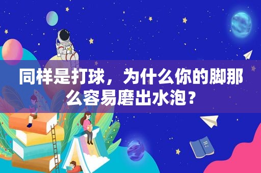 同样是打球，为什么你的脚那么容易磨出水泡？