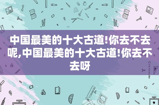 中国最美的十大古道!你去不去呢,中国最美的十大古道!你去不去呀