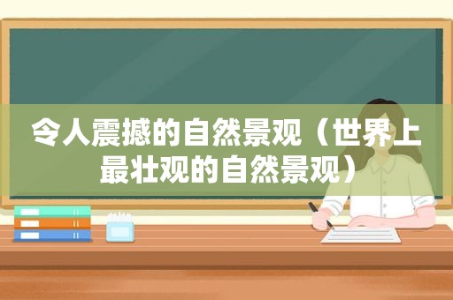 令人震撼的自然景观（世界上最壮观的自然景观）