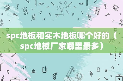 spc地板和实木地板哪个好的（spc地板厂家哪里最多）