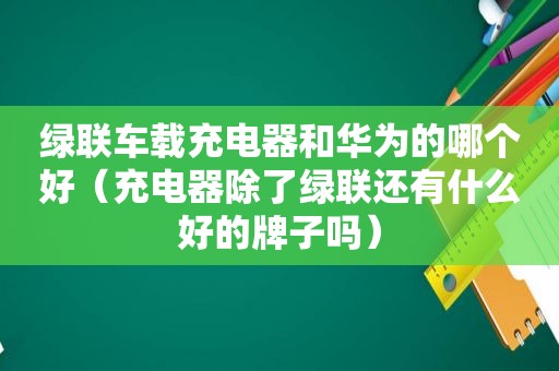 绿联车载充电器和华为的哪个好（充电器除了绿联还有什么好的牌子吗）