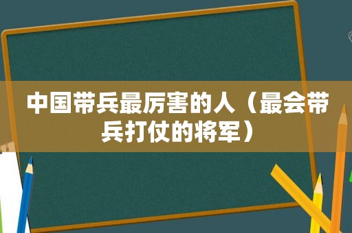 中国带兵最厉害的人（最会带兵打仗的将军）