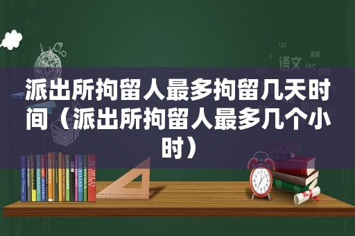 派出所拘留人最多拘留几天时间（派出所拘留人最多几个小时）