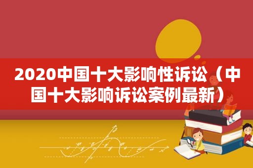 2020中国十大影响性诉讼（中国十大影响诉讼案例最新）