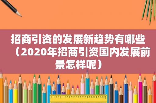 招商引资的发展新趋势有哪些（2020年招商引资国内发展前景怎样呢）