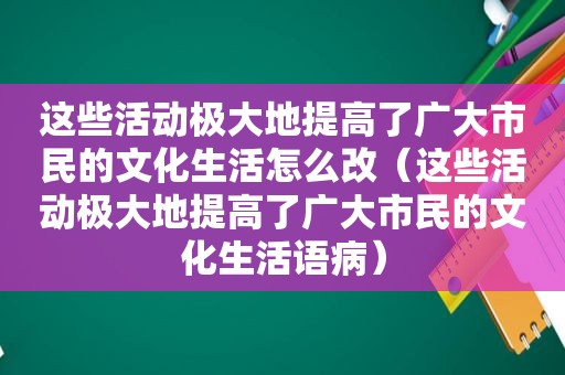 这些活动极大地提高了广大市民的文化生活怎么改（这些活动极大地提高了广大市民的文化生活语病）