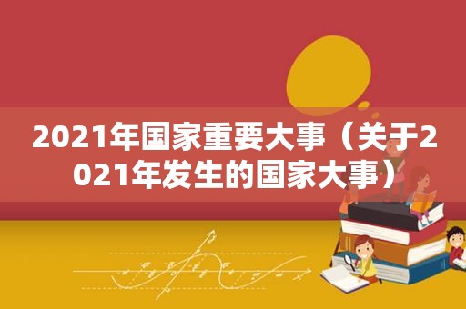 2021年国家重要大事（关于2021年发生的国家大事）