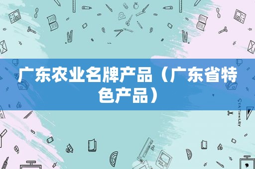 广东农业名牌产品（广东省特色产品）