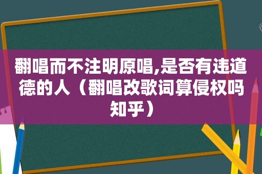 翻唱而不注明原唱,是否有违道德的人（翻唱改歌词算侵权吗知乎）