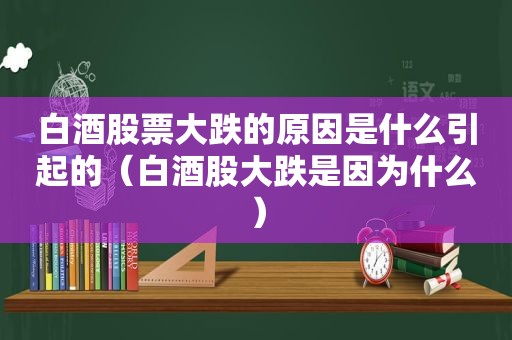 白酒股票大跌的原因是什么引起的（白酒股大跌是因为什么）