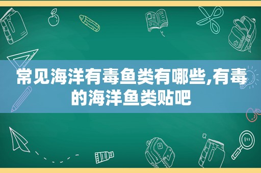 常见海洋有毒鱼类有哪些,有毒的海洋鱼类贴吧