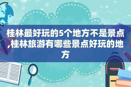 桂林最好玩的5个地方不是景点,桂林旅游有哪些景点好玩的地方