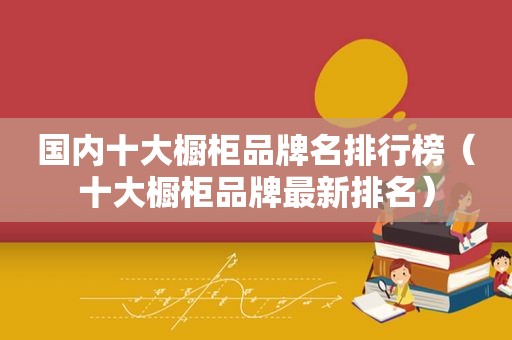 国内十大橱柜品牌名排行榜（十大橱柜品牌最新排名）