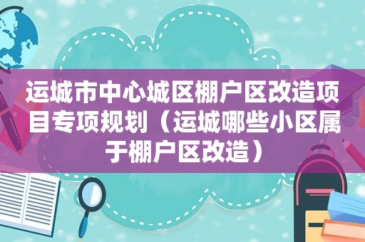 运城市中心城区棚户区改造项目专项规划（运城哪些小区属于棚户区改造）