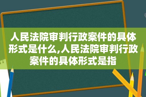 人民法院审判行政案件的具体形式是什么,人民法院审判行政案件的具体形式是指