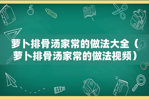 萝卜排骨汤家常的做法大全（萝卜排骨汤家常的做法视频）