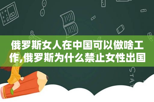 俄罗斯女人在中国可以做啥工作,俄罗斯为什么禁止女性出国