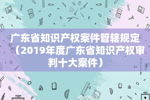 广东省知识产权案件管辖规定（2019年度广东省知识产权审判十大案件）