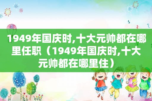 1949年国庆时,十大元帅都在哪里任职（1949年国庆时,十大元帅都在哪里住）