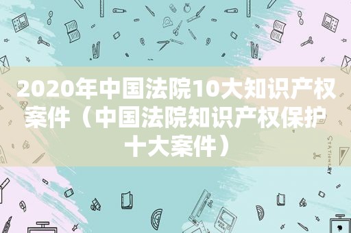 2020年中国法院10大知识产权案件（中国法院知识产权保护十大案件）