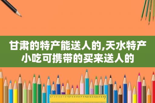 甘肃的特产能送人的,天水特产小吃可携带的买来送人的