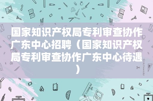 国家知识产权局专利审查协作广东中心招聘（国家知识产权局专利审查协作广东中心待遇）