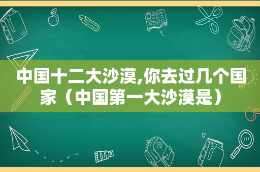 中国十二大沙漠,你去过几个国家（中国第一大沙漠是）