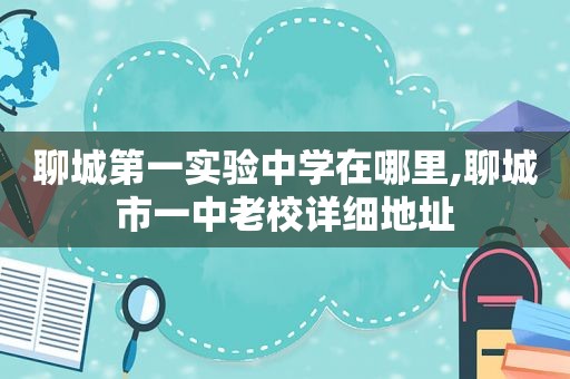 聊城第一实验中学在哪里,聊城市一中老校详细地址