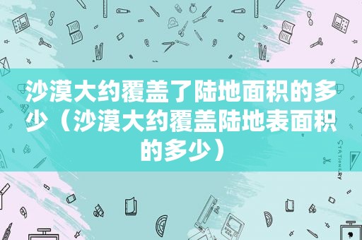 沙漠大约覆盖了陆地面积的多少（沙漠大约覆盖陆地表面积的多少）