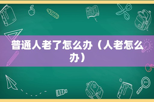 普通人老了怎么办（人老怎么办）