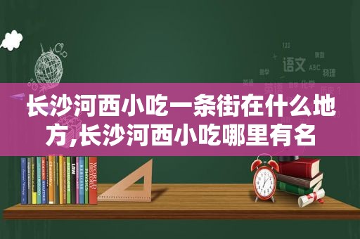 长沙河西小吃一条街在什么地方,长沙河西小吃哪里有名