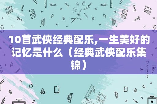 10首武侠经典配乐,一生美好的记忆是什么（经典武侠配乐集锦）