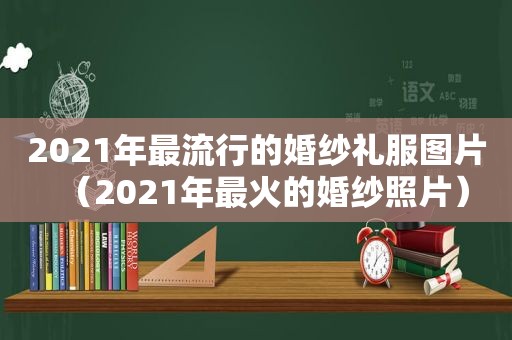 2021年最流行的婚纱礼服图片（2021年最火的婚纱照片）