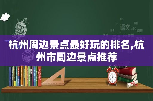 杭州周边景点最好玩的排名,杭州市周边景点推荐