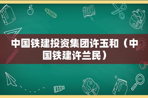 中国铁建投资集团许玉和（中国铁建许兰民）