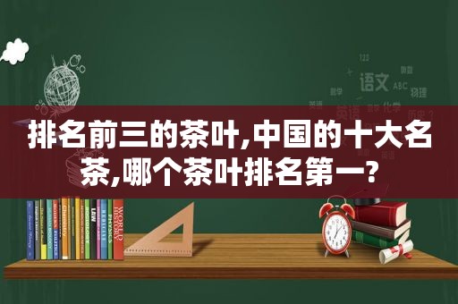 排名前三的茶叶,中国的十大名茶,哪个茶叶排名第一?