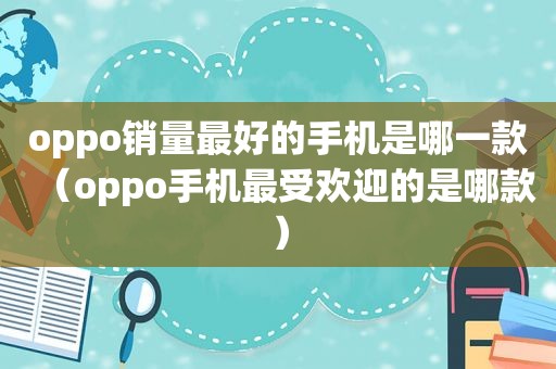 oppo销量最好的手机是哪一款（oppo手机最受欢迎的是哪款）