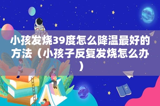 小孩发烧39度怎么降温最好的方法（小孩子反复发烧怎么办）