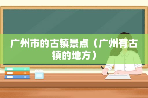 广州市的古镇景点（广州有古镇的地方）