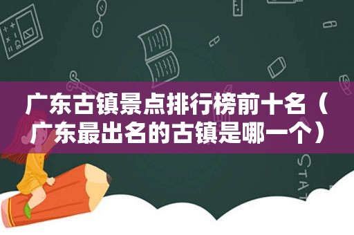 广东古镇景点排行榜前十名（广东最出名的古镇是哪一个）