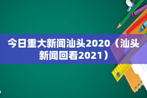 今日重大新闻汕头2020（汕头新闻回看2021）