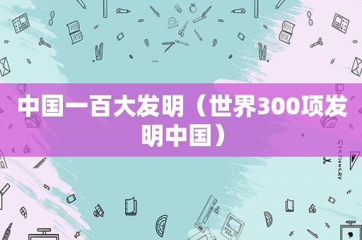 中国一百大发明（世界300项发明中国）