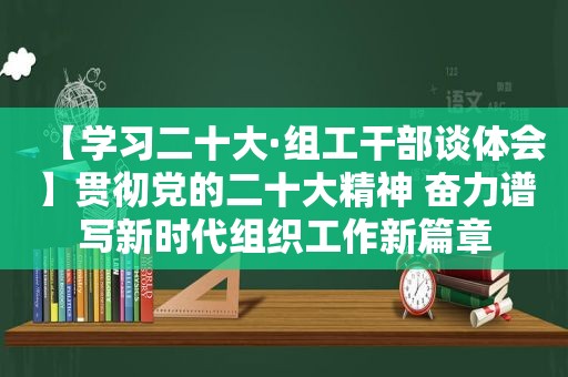 【学习二十大·组工干部谈体会】贯彻党的二十大精神 奋力谱写新时代组织工作新篇章