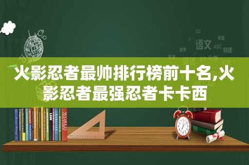 火影忍者最帅排行榜前十名,火影忍者最强忍者卡卡西