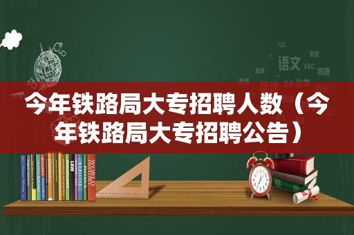 今年铁路局大专招聘人数（今年铁路局大专招聘公告）