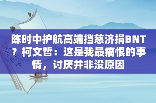 陈时中护航高端挡慈济捐BNT？柯文哲：这是我最痛恨的事情，讨厌并非没原因