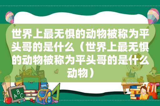 世界上最无惧的动物被称为平头哥的是什么（世界上最无惧的动物被称为平头哥的是什么动物）