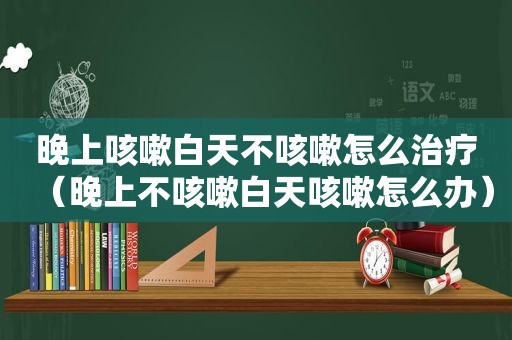 晚上咳嗽白天不咳嗽怎么治疗（晚上不咳嗽白天咳嗽怎么办）