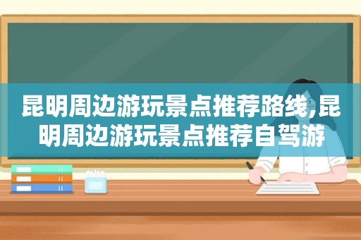 昆明周边游玩景点推荐路线,昆明周边游玩景点推荐自驾游